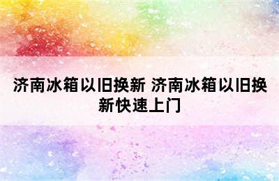 济南冰箱以旧换新 济南冰箱以旧换新快速上门